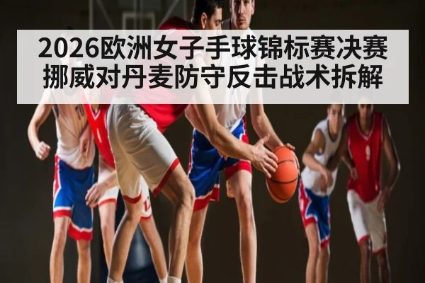 2026欧洲女子手球锦标赛决赛挪威对丹麦防守反击战术拆解
